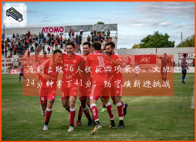 马刺击败76人收获四项荣誉，文班24分钟拿下41分；防守焕新迎挑战，未来值得期待