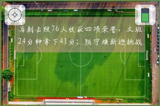 马刺击败76人收获四项荣誉，文班24分钟拿下41分；防守焕新迎挑战，未来值得期待