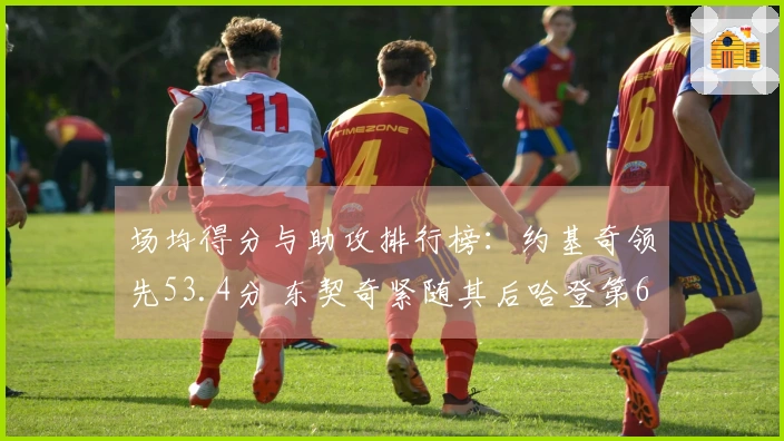 场均得分与助攻排行榜：约基奇领先53.4分 东契奇紧随其后哈登第6米切尔第9