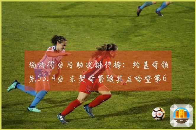 场均得分与助攻排行榜：约基奇领先53.4分 东契奇紧随其后哈登第6米切尔第9