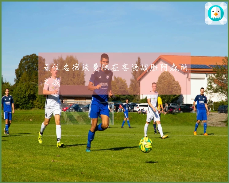 五位名宿谈曼联在客场战胜阿森纳之战