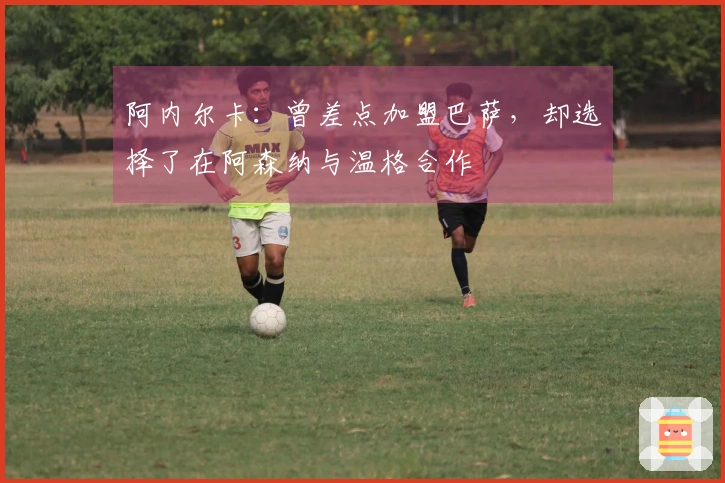 阿内尔卡：曾差点加盟巴萨，却选择了在阿森纳与温格合作