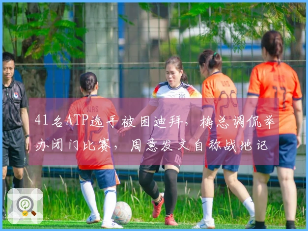 41名ATP选手被困迪拜，梅总调侃举办闭门比赛，周意发文自称战地记者