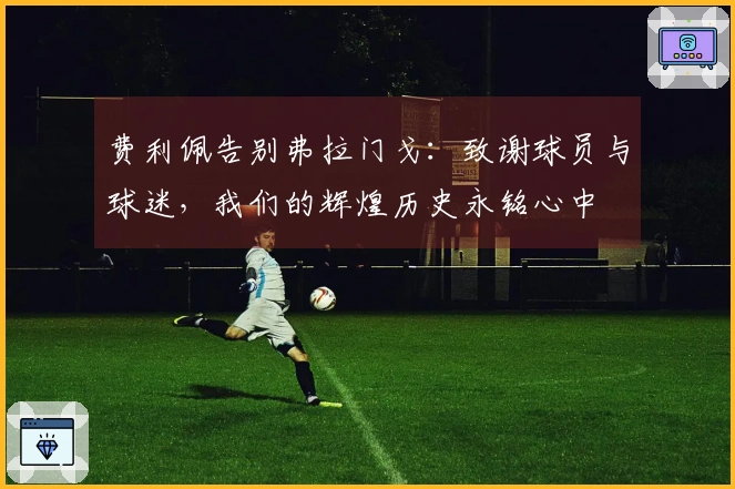 费利佩告别弗拉门戈：致谢球员与球迷，我们的辉煌历史永铭心中