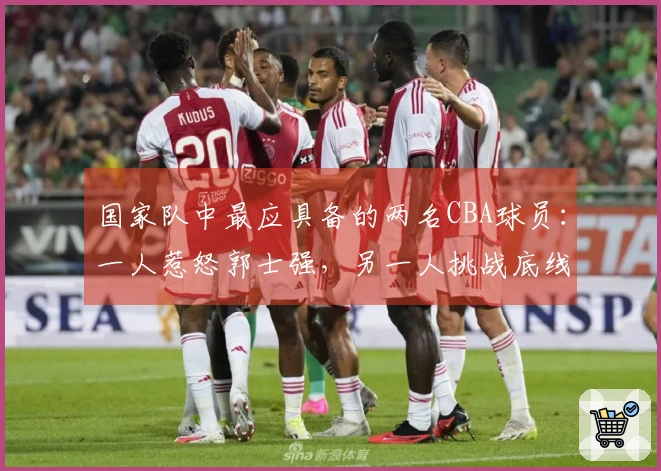 国家队中最应具备的两名CBA球员：一人惹怒郭士强，另一人挑战底线