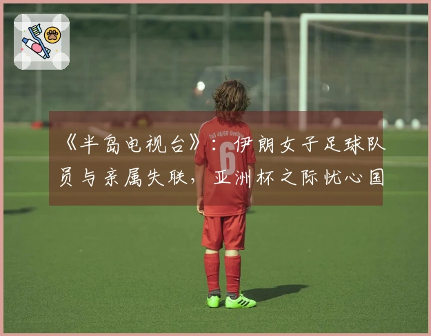 《半岛电视台》：伊朗女子足球队员与亲属失联，亚洲杯之际忧心国家与家庭