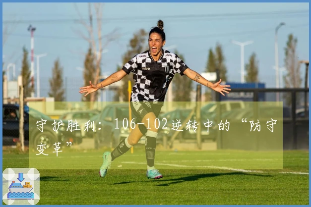 守护胜利：106-102逆转中的“防守变革”