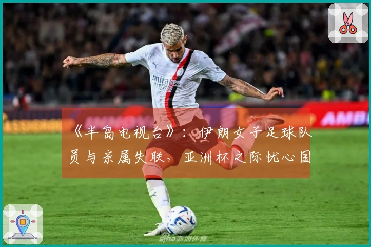 《半岛电视台》：伊朗女子足球队员与亲属失联，亚洲杯之际忧心国家与家庭