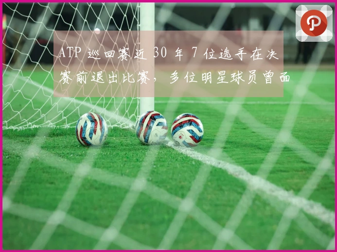 ATP 巡回赛近 30 年 7 位选手在决赛前退出比赛，多位明星球员曾面临无奈缺席